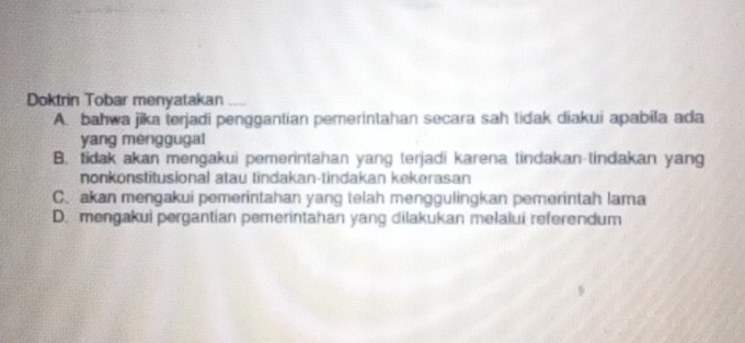 Doktrin Tobar menyatakan
A. bahwa jika terjadi penggantian pemerintahan secara sah tidak diakui apabila ada
yang menggugal
B. tidak akan mengakui pemerintahan yang terjadi karena tindakan-tindakan yang
nonkonstitusional atau tindakan-tindakan kekerasan
C. akan mengakui pemerintahan yang telah menggulingkan pemerintah lama
D. mengakui pergantian pemerintahan yang dilakukan melalui referendum