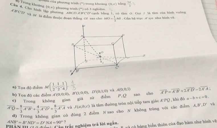 ghệ m của phương trình (*) trong khoảng (0,π ) bằng  3π /2 
() Trong khoảng (0,π ) phương trình (*) có 3 nghiệm.
Câu 4, Cho hình lập phương ABCD A'B'C'D' cạnh bằng 1, có tâm O. Gọi / là tâm của hình vuông
A'B'C'D' và M là điểm thuộc đoạn thắng Of sao cho MO= 1/2 MI. Gần hệ trục A' xyz như hình v^2
a) Tọa độ điểm M( 1/2 ; 1/2 ; 1/4 ).
b) Tọa độ các điểm A'(0;0;0),B'(1;0;0),D'(0;1;0) và A(0;0;1)
c) Trong không gian giả sử điểm P,Q sao cho overline A'P=overline A'B'+2overline A'D'-2overline A'A;
overline A'Q= 8/3 overline A'B'+ 4/3 overline A'D'+ 8/3 overline A'A và J(a;b;c) là tâm đường tròn nội tiếp tam giác A'PQ , khi đó a-b+c=0.
d) Trong không gian có đúng 2 điểm Nsao cho N không trùng với các điểm A,B',D' và
ANB'=B'ND'=D'NA=90° ?
và Có bảng biến thiên của đạo hàm như hình vẽ
PHÀN III (3 0 giánh Câu trắc nghiệm trả lời ngắn,