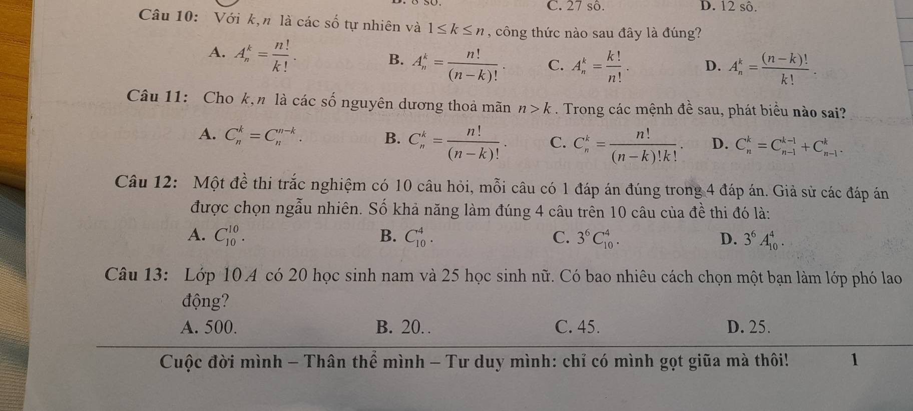 C. 27 sô. D. 12 sô.
Câu 10: Với k,n là các số tự nhiên và 1≤ k≤ n , công thức nào sau đây là đúng?
A. A_n^(k=frac n!)k!.
B. A_n^(k=frac n!)(n-k)!. A_n^(k=frac k!)n!.
C.
D. A_n^(k=frac (n-k)!)k!.
Câu 11: Cho k,n là các số nguyên dương thoả mãn n>k. Trong các mệnh đề sau, phát biểu nào sai?
A. C_n^(k=C_n^(n-k). B. C_n^k=frac n!)(n-k)!. C. C_n^(k=frac n!)(n-k)!k!. D. C_n^(k=C_(n-1)^(k-1)+C_(n-1)^k.
Câu 12: Một đề thi trắc nghiệm có 10 câu hỏi, mỗi câu có 1 đáp án đúng trong 4 đáp án. Giả sử các đáp án
được chọn ngẫu nhiên. Số khả năng làm đúng 4 câu trên 10 câu của đề thi đó là:
A. C_(10)^(10). B. C_(10)^4. C. 3^6)C_(10)^4. D. 3^6A_(10)^4.
Câu 13: Lớp 10 A có 20 học sinh nam và 25 học sinh nữ. Có bao nhiêu cách chọn một bạn làm lớp phó lao
động?
A. 500. B. 20. C. 45. D. 25.
Cuộc đời mình - Thân thể mình - Tư duy mình: chỉ có mình gọt giữa mà thôi! 1