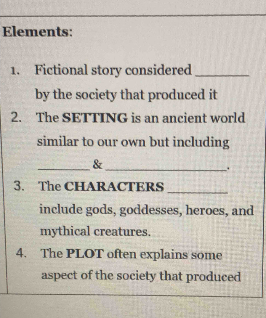 Elements: 
1. Fictional story considered_ 
by the society that produced it 
2. The SETTING is an ancient world 
similar to our own but including 
__& 
3. The CHARACTERS_ 
include gods, goddesses, heroes, and 
mythical creatures. 
4. The PLOT often explains some 
aspect of the society that produced