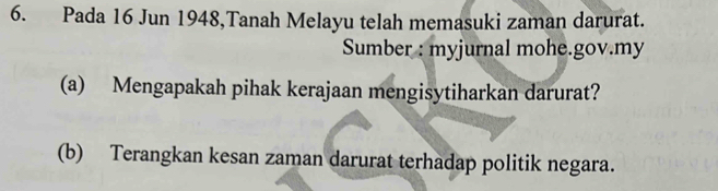 Pada 16 Jun 1948,Tanah Melayu telah memasuki zaman darurat. 
Sumber : myjurnal mohe.gov.my 
(a) Mengapakah pihak kerajaan mengisytiharkan darurat? 
(b) Terangkan kesan zaman darurat terhadap politik negara.