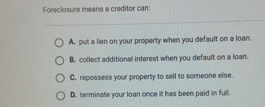 Foreclosure means a creditor can:
A. put a lien on your property when you default on a loan.
B. collect additional interest when you default on a loan.
C. repossess your property to sell to someone else.
D. terminate your loan once it has been paid in full.