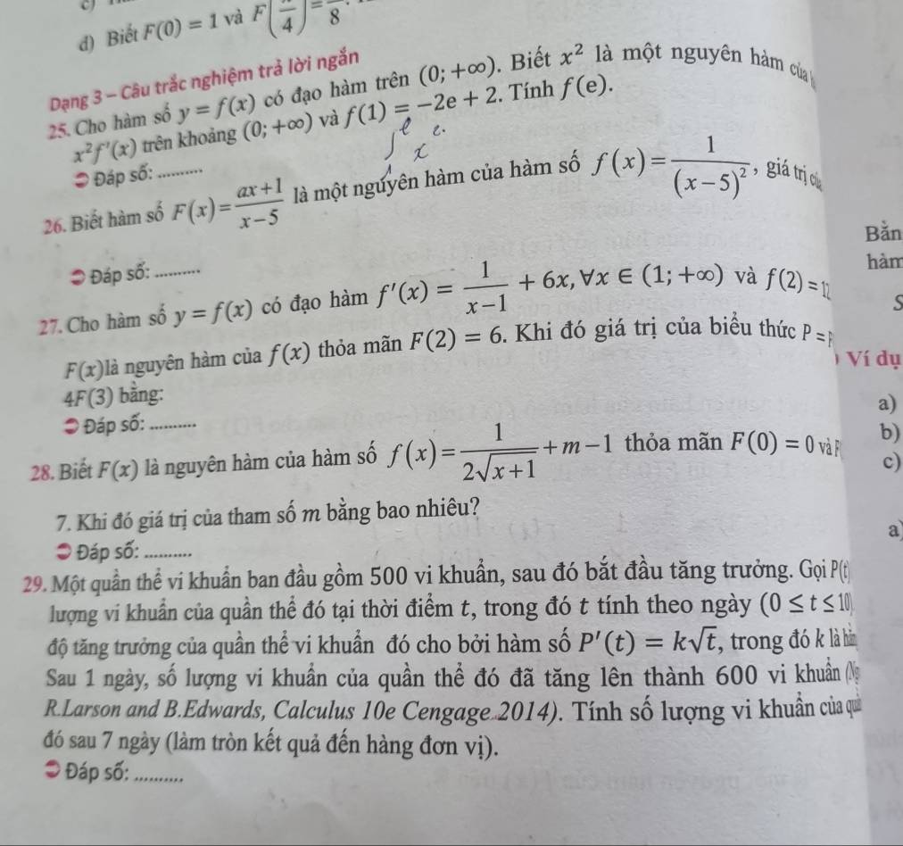 Biết F(0)=1 và F(frac 4)=frac 8
Dạng 3 - Câu trắc nghiệm trả lời ngắn
25. Cho hàm số y=f(x) có đạo hàm trên (0;+∈fty ). Biết x^2 là một nguyên hàm của
x^2f'(x) trên khoảng (0;+∈fty ) và f(1)=-2e+2. Tính f(e).
= Đáp số:
26. Biết hàm số_ F(x)= (ax+1)/x-5  là một nguyên hàm của hàm số f(x)=frac 1(x-5)^2 , giá trị c
Bằn
* Đáp số:
27. Cho hàm số_ y=f(x) có đạo hàm f'(x)= 1/x-1 +6x,forall x∈ (1;+∈fty ) và f(2)=12
hàm
F(x) là nguyên hàm của f(x) thỏa mãn F(2)=6. Khi đó giá trị của biểu thức P=
1 Ví dụ
4F(3) bằng:
a)
* Đáp số:
28. Biết F(x) là nguyên hàm của hàm số f(x)= 1/2sqrt(x+1) +m-1 thỏa mãn F(0)=0 và F b)
c)
7. Khi đó giá trị của tham số m bằng bao nhiêu?
a
● Đáp số:_
29. Một quần thể vi khuẩn ban đầu gồm 500 vi khuẩn, sau đó bắt đầu tăng trưởng. Gọi P(t
lượng vi khuẩn của quần thể đó tại thời điểm t, trong đó t tính theo ngày (0≤ t≤ 10)
độ tăng trưởng của quần thể vi khuẩn đó cho bởi hàm số P'(t)=ksqrt(t) , trong đó k là hàn
Sau 1 ngày, số lượng vi khuẩn của quần thể đó đã tăng lên thành 600 vi khuẩn N
R.Larson and B.Edwards, Calculus 10e Cengage 2014). Tính số lượng vi khuẩn của quải
đó sau 7 ngày (làm tròn kết quả đến hàng đơn vị).
* Đáp số:_