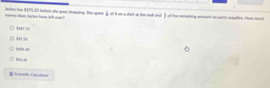 Jaylen has $375.25 before she goes shopping. She spent  1/10 
money does Jaylen have left over? of it on a shirt at the mall and  1/4  of the remaining amount on party supplies. How much
$337.72
$37.53
$253.29
8S44
Scientific Calculator