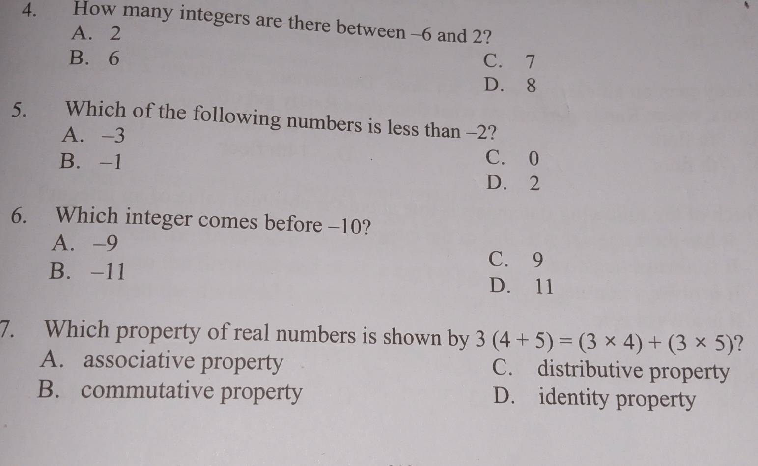 How many integers are there between -6 and 2?
A. 2
B. 6 C. 7
D. 8
5. Which of the following numbers is less than -2?
A. -3
B. -1 C. 0
D. 2
6. Which integer comes before -10?
A. -9
C. 9
B. -11
D. 11
7. Which property of real numbers is shown by 3(4+5)=(3* 4)+(3* 5) ?
A. associative property C. distributive property
B. commutative property
D. identity property