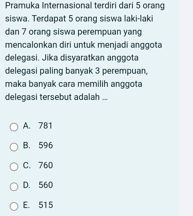 Pramuka Internasional terdiri dari 5 orang
siswa. Terdapat 5 orang siswa laki-laki
dan 7 orang siswa perempuan yang
mencalonkan diri untuk menjadi anggota
delegasi. Jika disyaratkan anggota
delegasi paling banyak 3 perempuan,
maka banyak cara memilih anggota
delegasi tersebut adalah ...
A. 781
B. 596
C. 760
D. 560
E. 515