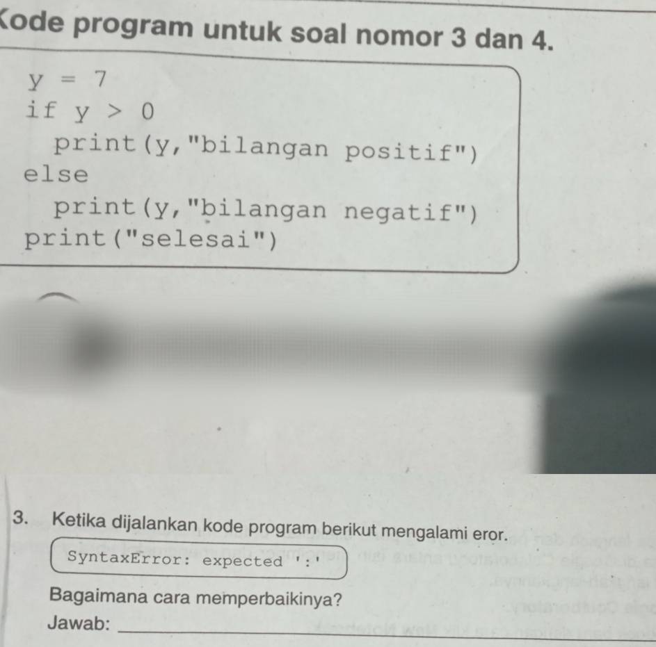 Kode program untuk soal nomor 3 dan 4.
y=7
if y>0
print(y,"bilangan positi £'' ) 
else 
print(y,"bilangan negati £'' ) 
print ("selesai") 
3. Ketika dijalankan kode program berikut mengalami eror. 
SyntaxError: expected ':' 
Bagaimana cara memperbaikinya? 
Jawab: 
_