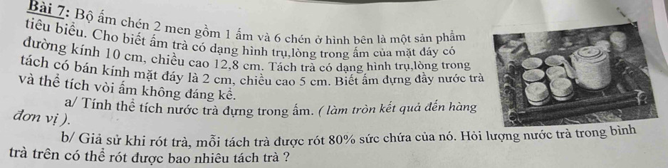 Bộ ấm chén 2 men gồm 1 ấm và 6 chén ở hình bên là một sản phẩm 
tiểu biểu. Cho biết ẩm trà có dạng hình trụ,lòng trong ấm của mặt đáy có 
đường kính 10 cm, chiều cao 12,8 cm. Tách trà có dạng hình trụ,lòng trong 
tách có bán kính mặt đáy là 2 cm, chiều cao 5 cm. Biết ấm dựng đầy nước trà 
và thể tích vòi ấm không đáng kể. 
a/ Tính thể tích nước trà đựng trong ấm. ( làm tròn kết quả đến hàng 
đơn vị ). 
b/ Giả sử khi rót trà, mỗi tách trà được rót 80% sức chứa của nó. Hỏi lượng 
trà trên có thể rót được bao nhiêu tách trà ?