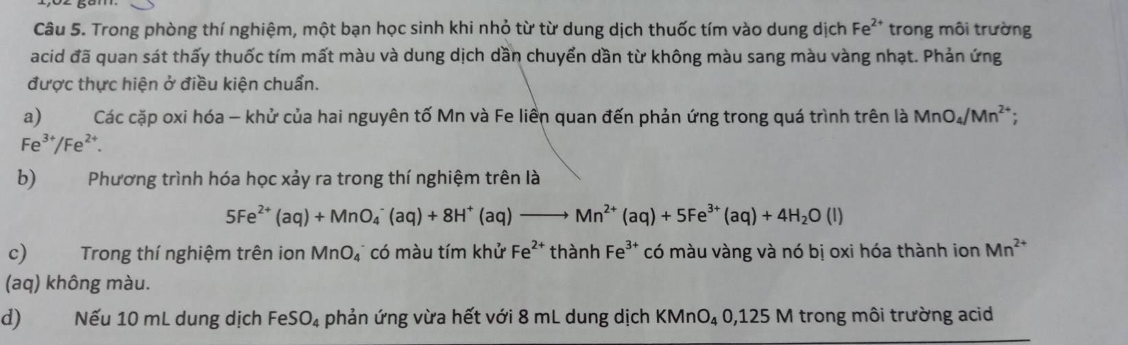 Trong phòng thí nghiệm, một bạn học sinh khi nhỏ từ từ dung dịch thuốc tím vào dung dịch F_o *2* trong môi trường 
acid đã quan sát thấy thuốc tím mất màu và dung dịch dần chuyển dần từ không màu sang màu vàng nhạt. Phản ứng 
được thực hiện ở điều kiện chuẩn. 
a) Các cặp oxi hóa - khử của hai nguyên tố Mn và Fe liền quan đến phản ứng trong quá trình trên là MnO_4/Mn^(2+);
Fe^(3+)/Fe^(2+). 
b) Phương trình hóa học xảy ra trong thí nghiệm trên là
5Fe^(2+)(aq)+MnO_4^(-(aq)+8H^+)(aq)to Mn^(2+)(aq)+5Fe^(3+)(aq)+4H_2O(l)
c) Trong thí nghiệm trên ion MnO_4 có màu tím khử Fe^(2+) thành Fe^(3+) có màu vàng và nó bị oxi hóa thành ion Mn^(2+)
(aq) không màu. 
d) Nếu 10 mL dung dịch FeS O_4 phản ứng vừa hết với 8 mL dung dịch KMn O_4O, , 125 M trong môi trường acid