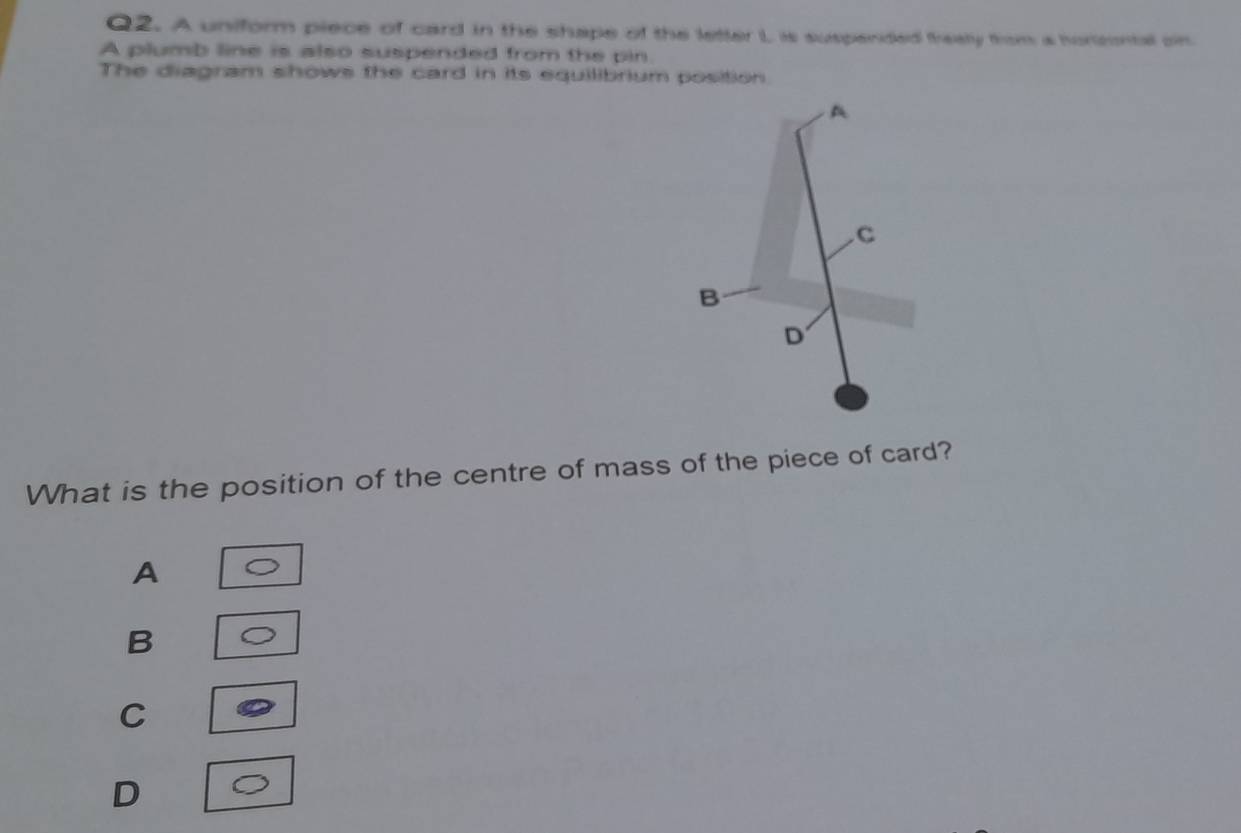 A uniform piece of card in the shape of the letter L is suspended frealy from a horcntal on.
A plumb line is also suspended from the pin.
The diagram shows the card in its equilibrium position
A
C
B
D
What is the position of the centre of mass of the piece of card?
A
B
C
D