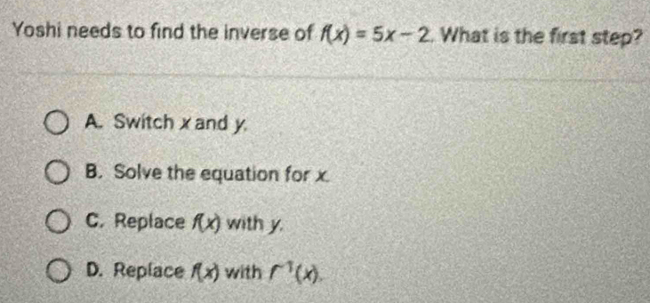 Yoshi needs to find the inverse of f(x)=5x-2. What is the first step?
A. Switch x and y
B. Solve the equation for x.
C. Replace f(x) with y.
D. Replace f(x) with f^(-1)(x).