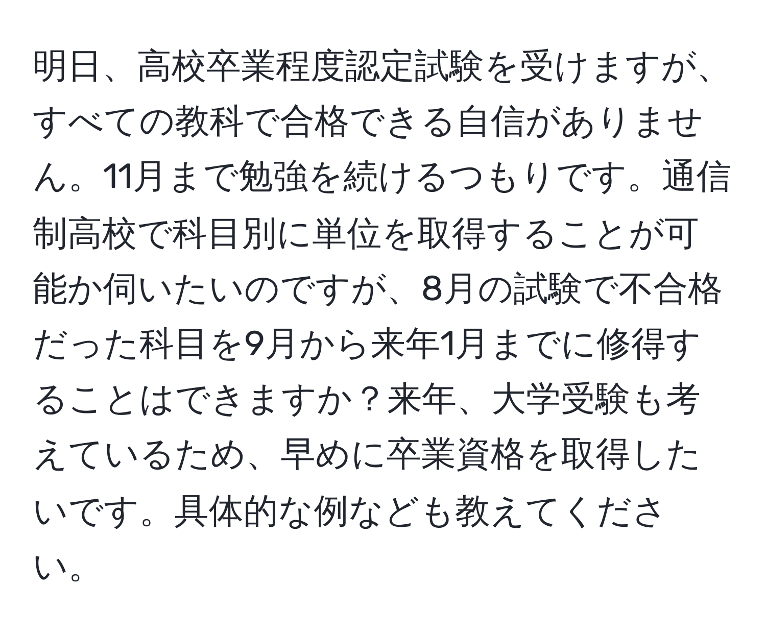 明日、高校卒業程度認定試験を受けますが、すべての教科で合格できる自信がありません。11月まで勉強を続けるつもりです。通信制高校で科目別に単位を取得することが可能か伺いたいのですが、8月の試験で不合格だった科目を9月から来年1月までに修得することはできますか？来年、大学受験も考えているため、早めに卒業資格を取得したいです。具体的な例なども教えてください。