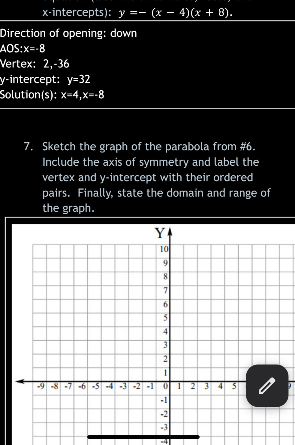 x-intercepts): y=-(x-4)(x+8). 
Direction of opening: down 
AOS: x=-8
Vertex: 2, -36
y-intercept: y=32
Solution(s): x=4, x=-8
7. Sketch the graph of the parabola from #6. 
Include the axis of symmetry and label the 
vertex and y-intercept with their ordered 
pairs. Finally, state the domain and range of 
the graph.
-4