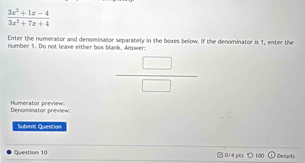  (3x^2+1x-4)/3x^2+7x+4 
Enter the numerator and denominator separately in the boxes below. If the denominator is 1, enter the 
number 1. Do not leave either box blank. Answer:
 □ /□  
Numerator preview: 
Denominator preview: 
Submit Question 
Question 10 0/4 pts つ 100 ⓘ Details