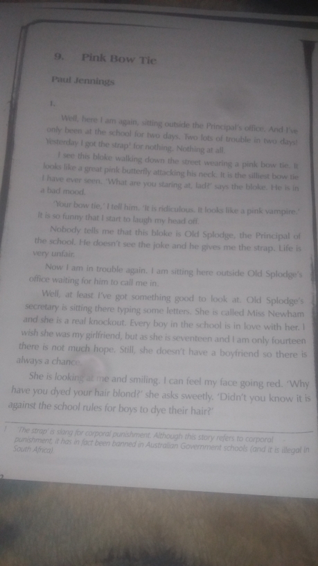 Pink Bow Tie 
Paul Jennings 
1, 
Well, here I am again, sitting outside the Principal's office. And I've 
only been at the school for two days. Two lots of trouble in two days! 
Yesterday I got the strap' for nothing. Nothing at all. 
I see this bloke walking down the street wearing a pink bow tie. It 
looks like a great pink butterfly attacking his neck. It is the silliest bow tie 
I have ever seen. 'What are you staring at, lad?' says the bloke. He is in 
a bad mood. 
'Your bow tie,’ I tell him. ‘It is ridiculous. It looks like a pink vampire.' 
It is so funny that I start to laugh my head off. 
Nobody tells me that this bloke is Old Splodge, the Principal of 
the school. He doesn't see the joke and he gives me the strap. Life is 
very unfair. 
Now I am in trouble again. I am sitting here outside Old Splodge's 
office waiting for him to call me in. 
Well, at least I've got something good to look at. Old Splodge's 
secretary is sitting there typing some letters. She is called Miss Newham 
and she is a real knockout. Every boy in the school is in love with her. I 
wish she was my girlfriend, but as she is seventeen and I am only fourteen 
there is not much hope. Still, she doesn't have a boyfriend so there is 
always a chance. 
She is looking at me and smiling. I can feel my face going red. ‘Why 
have you dyed your hair blond?’ she asks sweetly. ‘Didn’t you know it is 
against the school rules for boys to dye their hair?' 
1 'The strap' is slang for corporal punishment. Although this story refers to corporal 
punishment, it has in fact been banned in Australian Government schools (and it is illegal in 
South Africa)