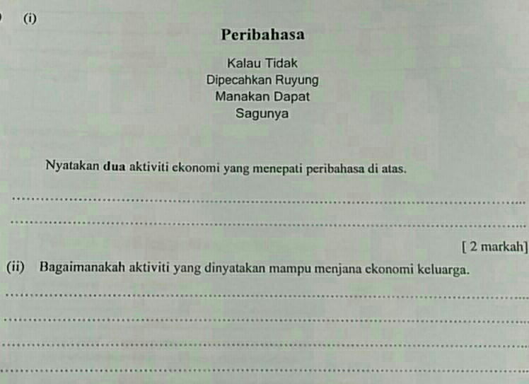 Peribahasa 
Kalau Tidak 
Dipecahkan Ruyung 
Manakan Dapat 
Sagunya 
Nyatakan dua aktiviti ekonomi yang menepati peribahasa di atas. 
_ 
_ 
[ 2 markah] 
(ii) Bagaimanakah aktiviti yang dinyatakan mampu menjana ekonomi keluarga. 
_ 
_ 
_ 
_