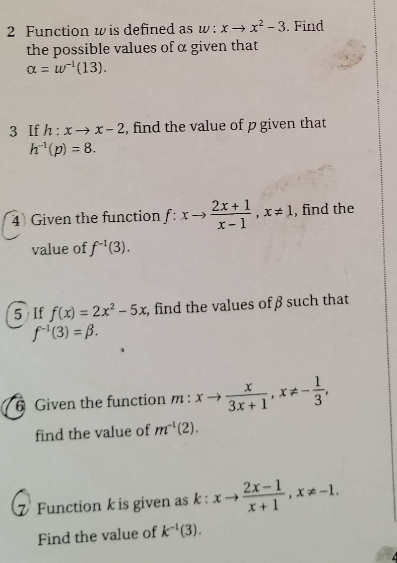 Function w is defined as w:xto x^2-3. Find 
the possible values of α given that
alpha =w^(-1)(13). 
3 If h:xto x-2 , find the value of p given that
h^(-1)(p)=8. 
4 Given the function f:xto  (2x+1)/x-1 , x!= 1 , find the 
value of f^(-1)(3). 
5 If f(x)=2x^2-5x , find the values of β such that
f^(-1)(3)=beta. 
6 Given the function m:xto  x/3x+1 , x!= - 1/3 , 
find the value of m^(-1)(2). 
Function k is given as k : xto  (2x-1)/x+1 , x!= -1. 
Find the value of k^(-1)(3).