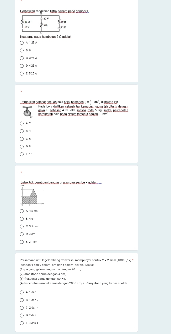 Perhatikan rangkaian listrik seperti pada gambar !
Kuat arus pada hambatan 5 Ω adalah..
A. 1, 25 A
B. 0
C 3 25 A
D. 4,25 A
E. 5,25 A
Perhatikan gambar sebuah bola pejal homogen (I= 2/5 MR^2) di bawah ini!
Pada bola dililitkan sebuah tali kemudian ujung tali ditarik dengan
gaya F sebesar 4 N. Jika massa roda 5 kg, maka percepatan
perputaran bola pada sistem tersebut adalah.. m/s²
A. 2
B. 4
C. 6
D. 8
E. 10
Letak titik berat dari bangun di atas dari sumbu × adalah
A. 4,5 cm
B. 4 cm
C. 3,5 cm
D. 3 cm
E. 2,1 cm
Persamaan untuk gelombang tranversal mempunyai bentuk Y=2sin  (100t-0,1x)
dengan x dan y dalam cm dan t dalam sekon. Maka:
(1) panjang gelombang sama dengan 20 cm,
(2) amplitodo sama dengan 4 cm,
(3) frekuensi sama dengan 50 Hz,
(4) kecepatan rambat sama dengan 2000 cm/s. Pernyataan yang benar adalah...
A. 1 dan 3
B. 1 dan 2
C. 2 dan 4
D. 2 dan 3
E. 3 dan 4