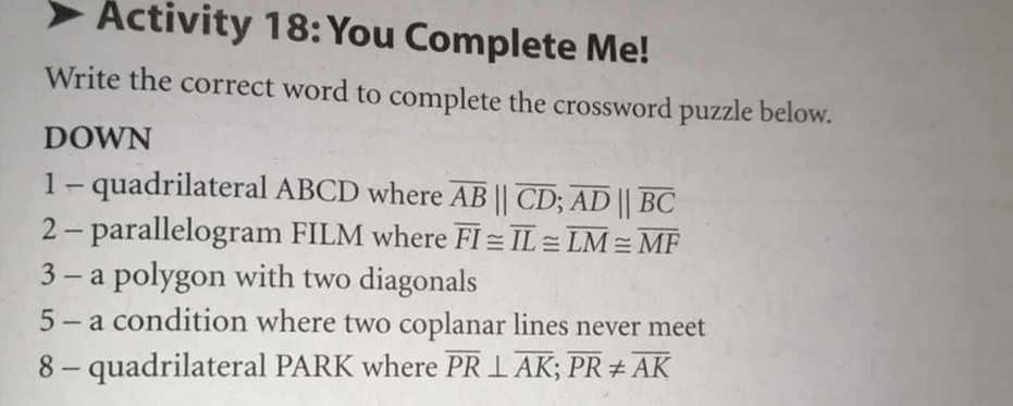 Activity 18: You Complete Me! 
Write the correct word to complete the crossword puzzle below. 
DOWN 
1 - quadrilateral ABCD where overline AB||overline CD; overline AD||overline BC
2 - parallelogram FILM where overline FI≌ overline IL≌ overline LM≌ overline MF
3 - a polygon with two diagonals 
5 - a condition where two coplanar lines never meet 
8 - quadrilateral PARK where overline PR⊥ overline AK; overline PR!= overline AK