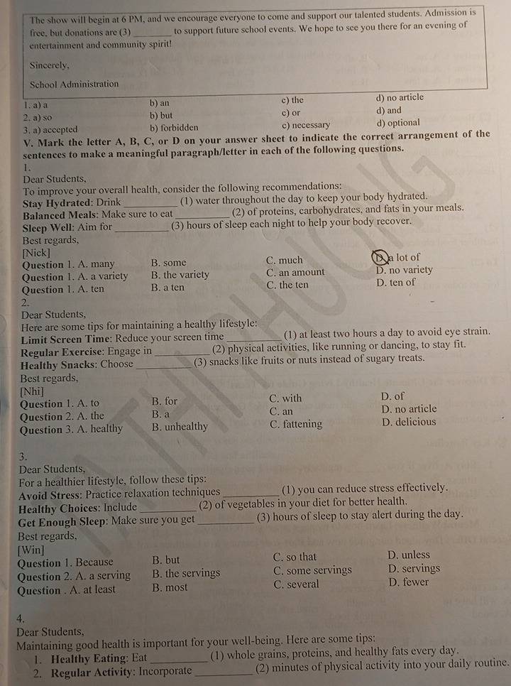 The show will begin at 6 PM, and we encourage everyone to come and support our talented students. Admission is
free, but donations are (3) _to support future school events. We hope to see you there for an evening of
entertainment and community spirit!
Sincerely,
School Administration
1. a) a b) an c) the d) no article
2, a) so b) but c) or d) and
3. a) accepted b) forbidden c) necessary d) optional
V. Mark the letter A, B, C, or D on your answer sheet to indicate the correct arrangement of the
sentences to make a meaningful paragraph/letter in each of the following questions.
1.
Dear Students,
To improve your overall health, consider the following recommendations:
Stay Hydrated: Drink _(1) water throughout the day to keep your body hydrated.
Balanced Meals: Make sure to eat_ (2) of proteins, carbohydrates, and fats in your meals.
Sleep Well: Aim for_ (3) hours of sleep each night to help your body recover.
Best regards,
[Nick]
Question 1. A. many B. some C. much D a lot of
Question 1. A. a variety B. the variety C. an amount D. no variety
Question 1. A. ten B. a ten C. the ten D. ten of
2.
Dear Students,
Here are some tips for maintaining a healthy lifestyle:
Limit Screen Time: Reduce your screen time _(1) at least two hours a day to avoid eye strain.
Regular Exercise: Engage in_ (2) physical activities, like running or dancing, to stay fit.
Healthy Snacks: Choose_ (3) snacks like fruits or nuts instead of sugary treats.
Best regards,
[Nhi] C. with D. of
Question 1. A. to B. for
Question 2. A. the B. a C. an D. no article
Question 3. A. healthy B. unhealthy C. fattening D. delicious
3.
Dear Students,
For a healthier lifestyle, follow these tips:
Avoid Stress: Practice relaxation techniques _(1) you can reduce stress effectively.
Healthy Choices: Include_ (2) of vegetables in your diet for better health.
Get Enough Sleep: Make sure you get _(3) hours of sleep to stay alert during the day.
Best regards,
[Win] C. so that D. unless
Question 1. Because B. but
Question 2. A. a serving B. the servings C. some servings D. servings
Question . A. at least B. most C. several D. fewer
4.
Dear Students,
Maintaining good health is important for your well-being. Here are some tips:
1. Healthy Eating: Eat (1) whole grains, proteins, and healthy fats every day.
2. Regular Activity: Incorporate_ (2) minutes of physical activity into your daily routine.