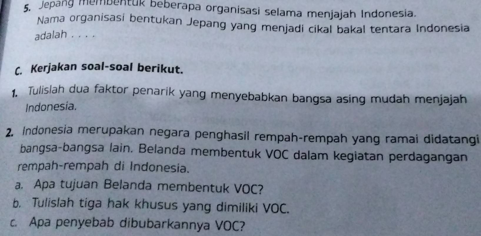 Jepang mempentuk beberapa organisasi selama menjajah Indonesia. 
Nama organisasi bentukan Jepang yang menjadi cikal bakal tentara Indonesia 
adalah . . . . 
C. Kerjakan soal-soal berikut. 
1. Tulislah dua faktor penarik yang menyebabkan bangsa asing mudah menjajah 
Indonesia. 
2. Indonesia merupakan negara penghasil rempah-rempah yang ramai didatangi 
bangsa-bangsa lain. Belanda membentuk VOC dalam kegiatan perdagangan 
rempah-rempah di Indonesia. 
a. Apa tujuan Belanda membentuk VOC? 
b. Tulislah tiga hak khusus yang dimiliki VOC. 
c. Apa penyebab dibubarkannya VOC?