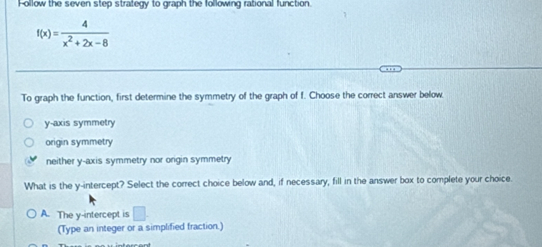 Follow the seven step strategy to graph the following rational function.
f(x)= 4/x^2+2x-8 
To graph the function, first determine the symmetry of the graph of f. Choose the correct answer below.
y-axis symmetry
origin symmetry
neither y-axis symmetry nor origin symmetry
What is the y-intercept? Select the correct choice below and, if necessary, fill in the answer box to complete your choice.
A. The y-intercept is □ . 
(Type an integer or a simplified fraction.)