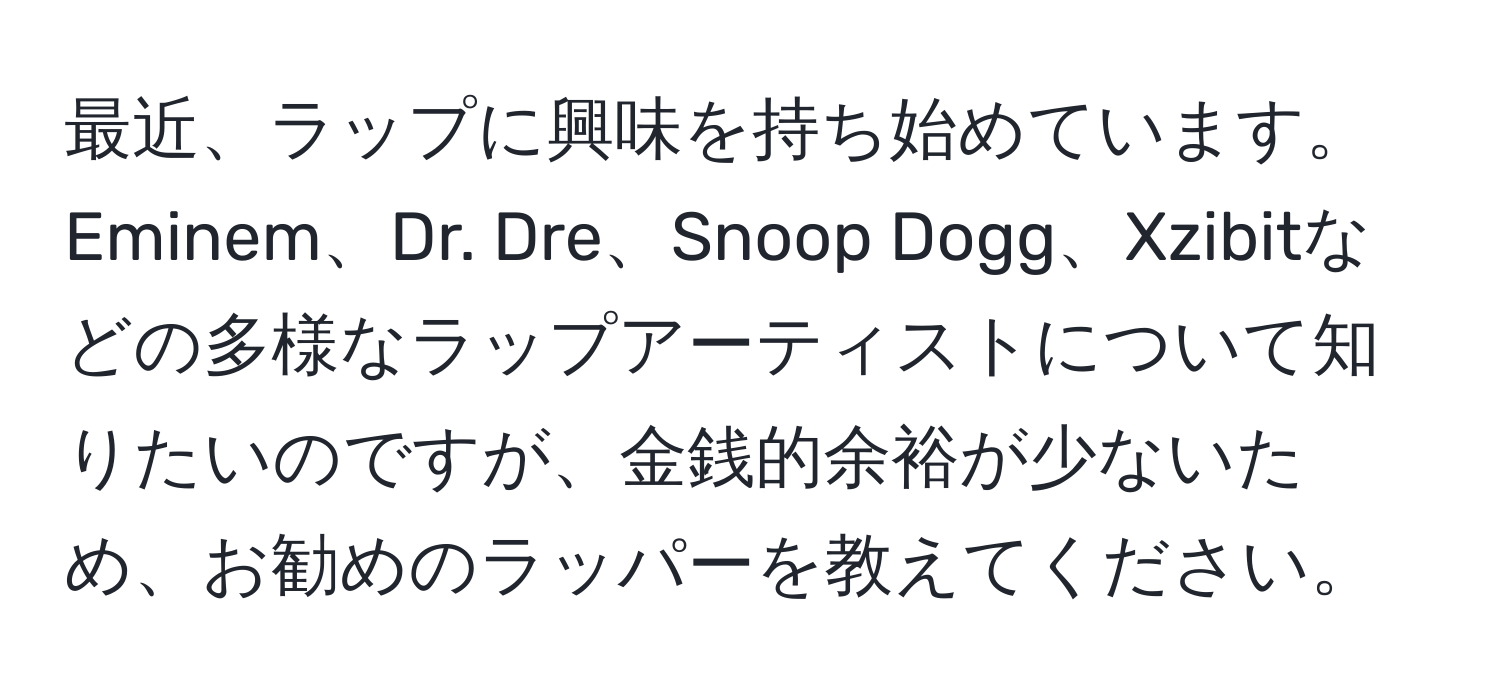 最近、ラップに興味を持ち始めています。Eminem、Dr. Dre、Snoop Dogg、Xzibitなどの多様なラップアーティストについて知りたいのですが、金銭的余裕が少ないため、お勧めのラッパーを教えてください。