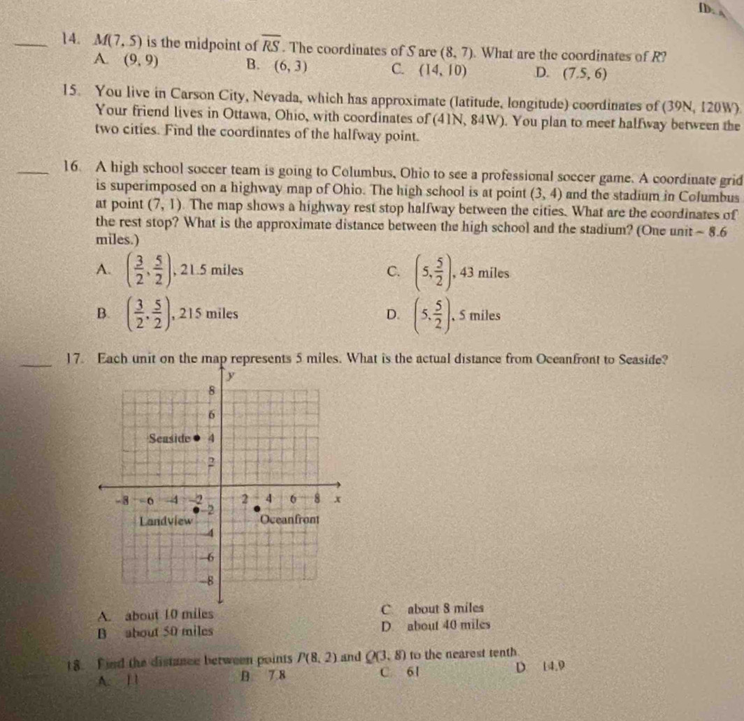 [D. s
_14. M(7,5) is the midpoint of overline RS. The coordinates of S are (8,7). What are the coordinates of R?
A. (9,9)
B. (6,3) C. (14,10) D. (7.5,6)
15. You live in Carson City, Nevada, which has approximate (latitude, longitude) coordinates of (39N, 120W)
Your friend lives in Ottawa, Ohio, with coordinates of (41N, 84W). You plan to meet halfway between the
two cities. Find the coordinates of the halfway point.
_16. A high school soccer team is going to Columbus, Ohio to see a professional soccer game. A coordinate grid
is superimposed on a highway map of Ohio. The high school is at point (3,4) and the stadium in Columbus
at point (7,1). The map shows a highway rest stop halfway between the cities. What are the coordinates of
the rest stop? What is the approximate distance between the high school and the stadium? (One unit ~ 8.6
miles.)
A. ( 3/2 , 5/2 ) , 21.5 miles C. (5, 5/2 ). , 43 miles
B. ( 3/2 , 5/2 ) , 215 miles D. (5, 5/2 ) , 5 miles
_17. Each unit on the map represents 5 miles. What is the actual distance from Occanfront to Seaside?
A. about 10 miles C about 8 miles
B about 50 miles D. about 40 miles
18. Fied the distance berween points P(8,2) and Q(3.8) to the nearest tenth
A. 1 1 B 7 8 C. 61 D 14.9