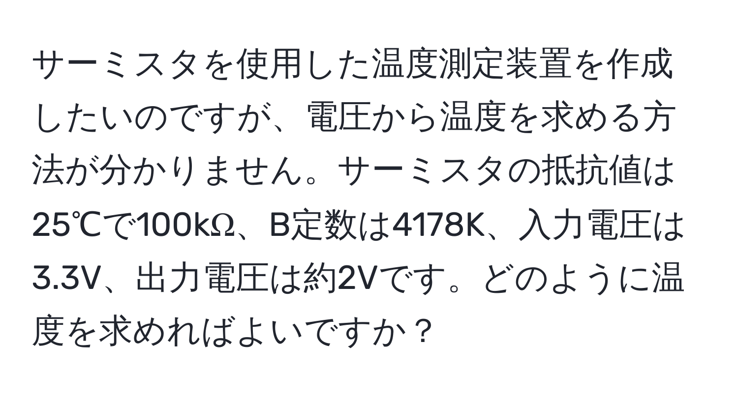 サーミスタを使用した温度測定装置を作成したいのですが、電圧から温度を求める方法が分かりません。サーミスタの抵抗値は25℃で100kΩ、B定数は4178K、入力電圧は3.3V、出力電圧は約2Vです。どのように温度を求めればよいですか？