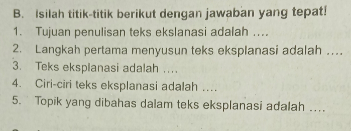 Isilah titik-titik berikut dengan jawaban yang tepat! 
1. Tujuan penulisan teks ekslanasi adalah .... 
2. Langkah pertama menyusun teks eksplanasi adalah … 
3. Teks eksplanasi adalah …. 
4. Ciri-ciri teks eksplanasi adalah … 
5. Topik yang dibahas dalam teks eksplanasi adalah …