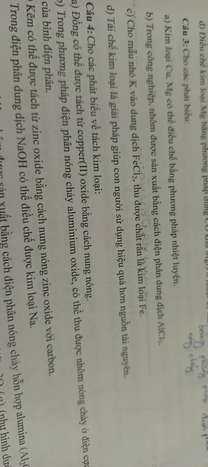 Điều chế kim loại Mg băng phương pháp dung CO khu ở 
Câu 3: Cho các phát biểu: 
a) Kim loại Cu, Mg có thể điều chế bằng phương pháp nhiệt luyện. 
b) Trong công nghiệp, nhôm được sản xuất bằng cách điện phân dung dịch AlCl_3. 
c) Cho mẫu nhỏ K vào dung dịch 1 F∈ Cl_2 , thu được chất rắn là kim loại Fe. 
d) Tái chế kim loại là giải pháp giúp con người sử dụng hiệu quả hơn nguồn tài nguyên. 
Câu 4: Cho các phát biểu về tách kim loại: 
a) Đồng có thể được tách từ copper(II) oxide bằng cách nung nóng. 
p) Trong phương pháp điện phân nóng chảy aluminium oxide, có thể thu được nhôm nóng chảy ở điện cực 
của bình điện phân. 
Kẽm có thể được tách từ zinc oxide bằng cách nung nóng zinc oxide với carbon. 
Trong điện phân dung dịch NaOH có thể điều chế được kim loại Na. 
* sả n uất bằng cách điện phân nóng chảy hỗn hợp alumina (Al_2
(g) (như hình dực