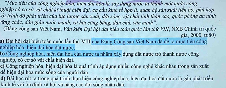 Mục tiêu của công nghiệp hóa, hiện đại hóa là xây dựng nước ta thành một nước công
nghiệp có cơ sở vật chất kĩ thuật hiện đại, cơ cấu kinh tế hợp lí, quan hệ sản xuất tiến bộ, phù hợp
tởi trình độ phát triển của lực lượng sản xuất, đời sống vật chất tinh thần cao, quốc phòng an ninh
vững chắc, dân giàu nước mạnh, xã hội công bằng, dân chủ, văn minh''.
(Đảng cộng sản Việt Nam, Văn kiện Đại hội đại biểu toàn quốc lần thứ VIII, NXB Chính trị quốc
gia, 2000, tr. 80)
a) Đại hội đại biểu toàn quốc lần thứ VIII của Đảng Cộng sản Việt Nam đã đề ra mục tiêu công
nghiệp hóa, hiện đại hóa đất nước.
b) Cồng nghiệp hóa, hiện đại hóa của nước ta nhằm xây dựng đất nước trở thành nước công
nghiệp, có cơ sở vật chất hiện đại.
c) Công nghiệp hóa, hiện đại hóa là quá trình áp dụng nhiều công nghệ khác nhau trong sản xuất
để hiện đại hóa mức sống của người dân.
d) Bài học rút ra trong quá trình thực hiện công nghiệp hóa, hiện đại hóa đất nước là gắn phát triển
kinh tế với ổn định xã hội và nâng cao đời sống nhân dân.