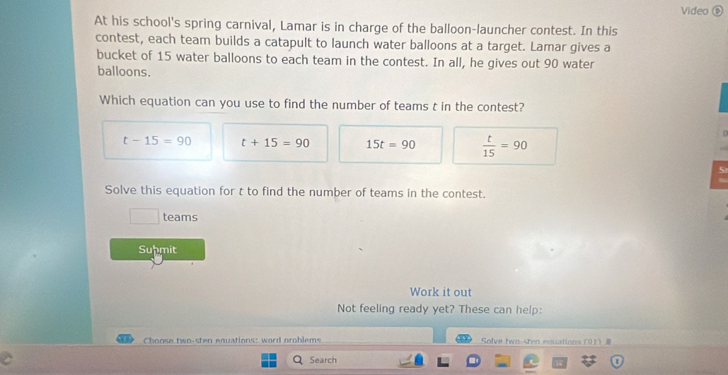 Video ⑥
At his school's spring carnival, Lamar is in charge of the balloon-launcher contest. In this
contest, each team builds a catapult to launch water balloons at a target. Lamar gives a
bucket of 15 water balloons to each team in the contest. In all, he gives out 90 water
balloons.
Which equation can you use to find the number of teams t in the contest?
t-15=90 t+15=90 15t=90  t/15 =90
5
Solve this equation for t to find the number of teams in the contest.
□ teams
Suhmit
Work it out
Not feeling ready yet? These can help:
Choose two-sten equations: word problems Solve two- 91  
Search