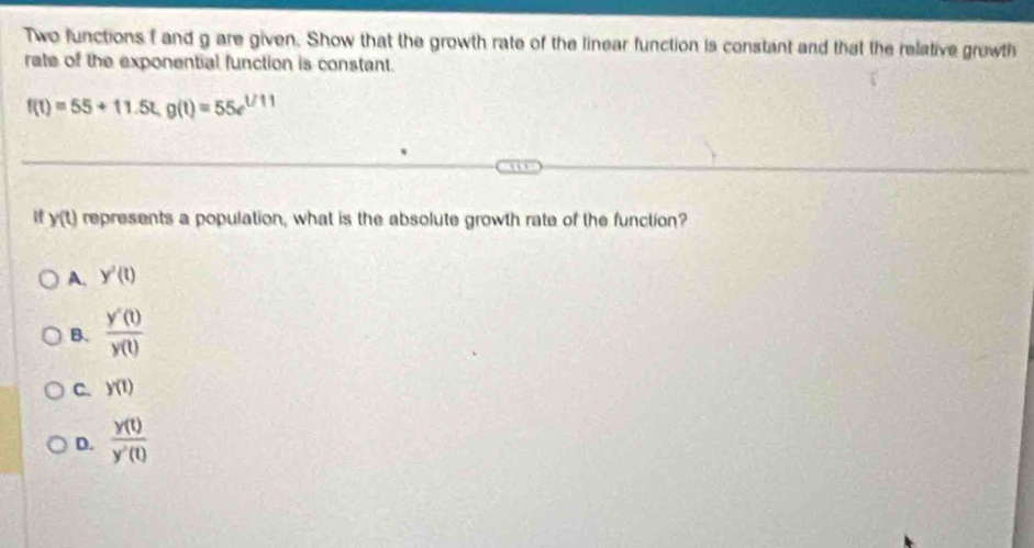 Two functions f and g are given. Show that the growth rate of the linear function is constant and that the relative growth
rate of the exponential function is constant.
f(t)=55+11.5t, g(t)=55e^(t/11)
y(t) represents a population, what is the absolute growth rate of the function?
A. y'(t)
B.  y'(t)/y(t) 
C. y(t)
D.  y(t)/y'(t) 