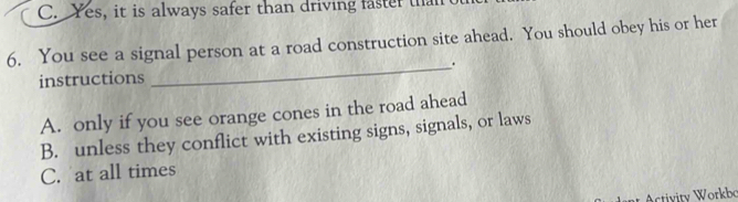 C. Yes, it is always safer than driving faster than of
6. You see a signal person at a road construction site ahead. You should obey his or her
_.
instructions
A. only if you see orange cones in the road ahead
B. unless they conflict with existing signs, signals, or laws
C. at all times
tivity Workbo