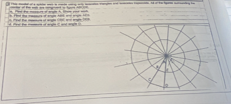 This model of a spider web is made using only iscsceles Viangles and isoeceles irspezoids. All of the figuees sumunding the 
center of the web ars conqruent to figure ABCOE 
s. Find the messure of angle A. Show your work 
h, F ind the messure of angle ABE and angle AEB. 
c. Find the measure of anglo CBE and angle DEB. 
d. Find the messurs of angle C and angle D.