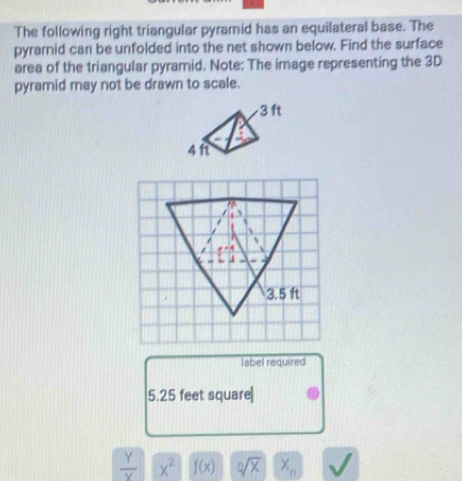 The following right triangular pyramid has an equilateral base. The 
pyramid can be unfolded into the net shown below. Find the surface 
area of the triangular pyramid. Note: The image representing the 3D
pyramid may not be drawn to scale.
3.5 ft
label required
5.25 feet square|
 Y/Y  x^2 f(x) sqrt[n](x) X_n