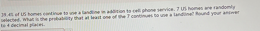 39. 4% of US homes continue to use a landline in addition to cell phone service. 7 US homes are randomly 
selected. What is the probability that at least one of the 7 continues to use a landline? Round your answer 
to 4 decimal places.