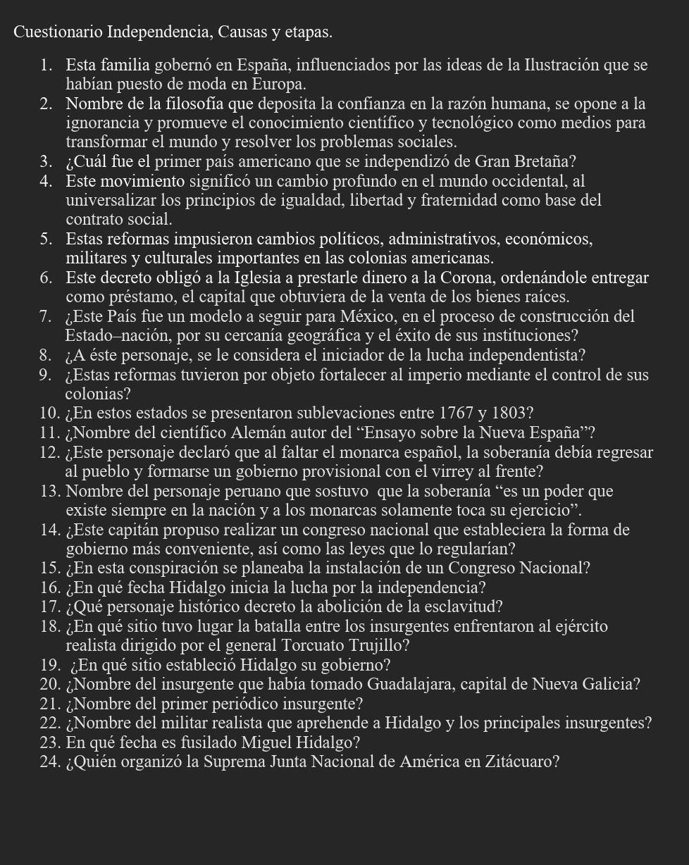 Cuestionario Independencia, Causas y etapas.
1. Esta familia gobernó en España, influenciados por las ideas de la Ilustración que se
habían puesto de moda en Europa.
2. Nombre de la filosofía que deposita la confianza en la razón humana, se opone a la
ignorancia y promueve el conocimiento científico y tecnológico como medios para
transformar el mundo y resolver los problemas sociales.
3. ¿Cuál fue el primer país americano que se independizó de Gran Bretaña?
4. Este movimiento significó un cambio profundo en el mundo occidental, al
universalizar los principios de igualdad, libertad y fraternidad como base del
contrato social.
5. Estas reformas impusieron cambios políticos, administrativos, económicos,
militares y culturales importantes en las colonias americanas.
6. Este decreto obligó a la Iglesia a prestarle dinero a la Corona, ordenándole entregar
como préstamo, el capital que obtuviera de la venta de los bienes raíces.
7. ¿Este País fue un modelo a seguir para México, en el proceso de construcción del
Estado-nación, por su cercanía geográfica y el éxito de sus instituciones?
8. A éste personaje, se le considera el iniciador de la lucha independentista?
9. ¿Estas reformas tuvieron por objeto fortalecer al imperio mediante el control de sus
colonias?
10. ¿En estos estados se presentaron sublevaciones entre 1767 y 1803?
11. ¿Nombre del científico Alemán autor del “Ensayo sobre la Nueva España”?
12. ¿Este personaje declaró que al faltar el monarca español, la soberanía debía regresar
al pueblo y formarse un gobierno provisional con el virrey al frente?
13. Nombre del personaje peruano que sostuvo que la soberanía “es un poder que
existe siempre en la nación y a los monarcas solamente toca su ejercicio”.
14. ¿Este capitán propuso realizar un congreso nacional que estableciera la forma de
gobierno más conveniente, así como las leyes que lo regularían?
15. ¿En esta conspiración se planeaba la instalación de un Congreso Nacional?
16. ¿En qué fecha Hidalgo inicia la lucha por la independencia?
17. ¿Qué personaje histórico decreto la abolición de la esclavitud?
18. ¿En qué sitio tuvo lugar la batalla entre los insurgentes enfrentaron al ejército
realista dirigido por el general Torcuato Trujillo?
19. ¿En qué sitio estableció Hidalgo su gobierno?
20. ¿Nombre del insurgente que había tomado Guadalajara, capital de Nueva Galicia?
21. ¿Nombre del primer periódico insurgente?
22. ¿Nombre del militar realista que aprehende a Hidalgo y los principales insurgentes?
23. En qué fecha es fusilado Miguel Hidalgo?
24. ¿Quién organizó la Suprema Junta Nacional de América en Zitácuaro?