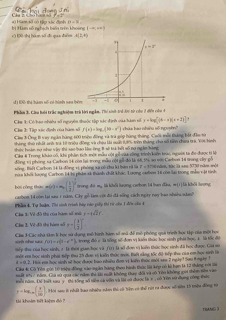 Cho hàm số y=2^x
a) Hàm số có tập xác định D=R.
b) Hàm số nghịch biến trên khoảng (-∈fty ;+∈fty )
c) Đồ thị hàm số đi qua điểm A(2;4)
d) Đồ thị hàm số có hình sau bên
Phần 3. Câu hỏi trắc nghiệm trả lời ngắn. Thí sinh trả lời từ câu 1 đến câu 4
Câu 1: Có bao nhiêu số nguyên thuộc tập xác định của hàm số y=log [(6-x)(x+2)] ?
Câu 2: Tập xác định của hàm số f(x)=log _5(30-x^2) chứa bao nhiêu số nguyên?
Câu 3 Ông B vay ngân hàng 600 triệu đồng và trả góp hàng tháng. Cuối mỗi tháng bắt đầu từ
tháng thứ nhất anh trả 10 triệu đồng và chịu lãi suất 0,8% trên tháng cho số tiền chưa trả. Với hình
thức hoàn nợ như vậy thì sao bao lâu ông B sẽ trả hết số nợ ngân hàng
Câu 4 Trong khảo cổ, khi phân tích một mẫu cột gỗ của công trình kiến trúc, người ta đo được tỉ lệ
đồng vị phóng xạ Carbon 14 còn lại trong mẫu cột gỗ đó là 68,5% so với Carbon 14 trong cây gỗ
sống. Biết Carbon 14 là đồng vị phóng xạ có chu kì bán rã là T=5730 năm, l, tức là sau 5730 năm một
nhửa khối lượng Carbon 14 bị phân rã thành chất khác. Lượng carbon 14 còn lại trong mẫu vật tính
bởi công thức m(t)=m_0· ( 1/2 )^ t/T  trong đó m_0 là khối lượng carbon 14 ban đầu, m(t) là khối lượng
carbon 14 còn lại sau # năm. Cây gỗ làm cột đó đã sống cách ngày nay bao nhiêu năm?
Phần 4. Tự luận. Thí sinh trình bày vào giấy thi từ câu 1 đến câu 4
Câu 1: Vẽ đồ thị của hàm số mũ y=(sqrt(2))^x.
Câu 2. Vẽ đồ thị hàm số y=( 3/2 )^x.
Câu 3 Các nhà tâm lí học sử dụng mô hình hàm số mũ để mô phỏng quá trình học tập của một học
sinh như sau: f(t)=c(1-e^(-kt)) , trong đó c là tổng số đơn vị kiến thức học sinh phải học, k là tốc độ
tiếp thu của học sinh, 7 là thời gian học và f(t) là số đơn vị kiến thức học sinh đã học được. Giả sử
một em học sinh phải tiếp thu 25 đơn vị kiến thức mới. Biết rằng tốc độ tiếp thu của em học sinh là
k=0,2. Hỏi em học sinh sẽ học được bao nhiêu đơn vị kiến thức mới sau 2 ngày? Sau 8 ngày ?
Câu 4: Cô Yên gửi 10 triệu đồng vào ngân hàng theo hình thức lãi kép có kì hạn là 12 tháng với lãi
suất 6% / năm. Giả sử qua các năm thì lãi suất không thay đổi và cô Yên không gửi thêm tiền vào
mỗi năm. Để biết sau y thì tổng số tiền cả vốn và lãi có được là x , cô Yên sử dụng công thức
y=log _1.06( x/10 ). Hỏi sau ít nhất bao nhiêu năm thì cô Yên có thể rút ra được số tiền 15 triệu đồng từ
tài khoản tiết kiệm đó ?
TRANG 3