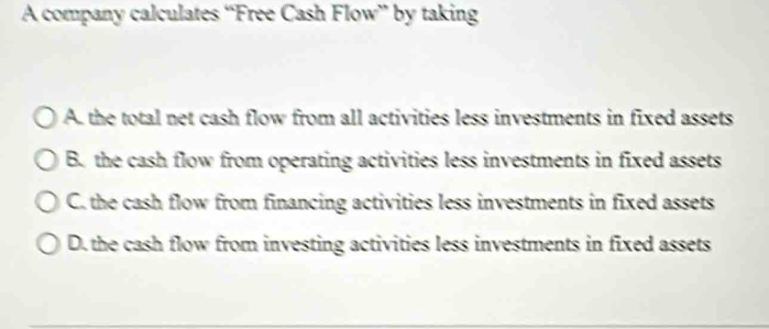 A company calculates “Free Cash Flow” by taking
A. the total net cash flow from all activities less investments in fixed assets
B. the cash flow from operating activities less investments in fixed assets
C. the cash flow from financing activities less investments in fixed assets
D. the cash flow from investing activities less investments in fixed assets