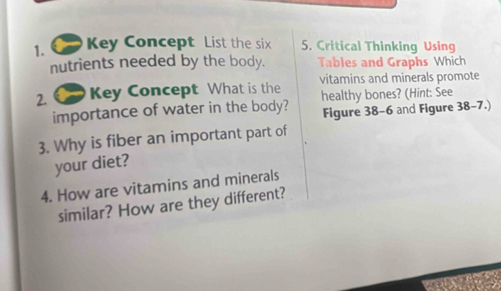 Key Concept List the six 5. Critical Thinking Using 
nutrients needed by the body. Tables and Graphs Which 
2. Key Concept What is the vitamins and minerals promote 
importance of water in the body? healthy bones? (Hint: See 
Figure 38-6 and Figure 38-7.) 
3. Why is fiber an important part of 
your diet? 
4. How are vitamins and minerals 
similar? How are they different?