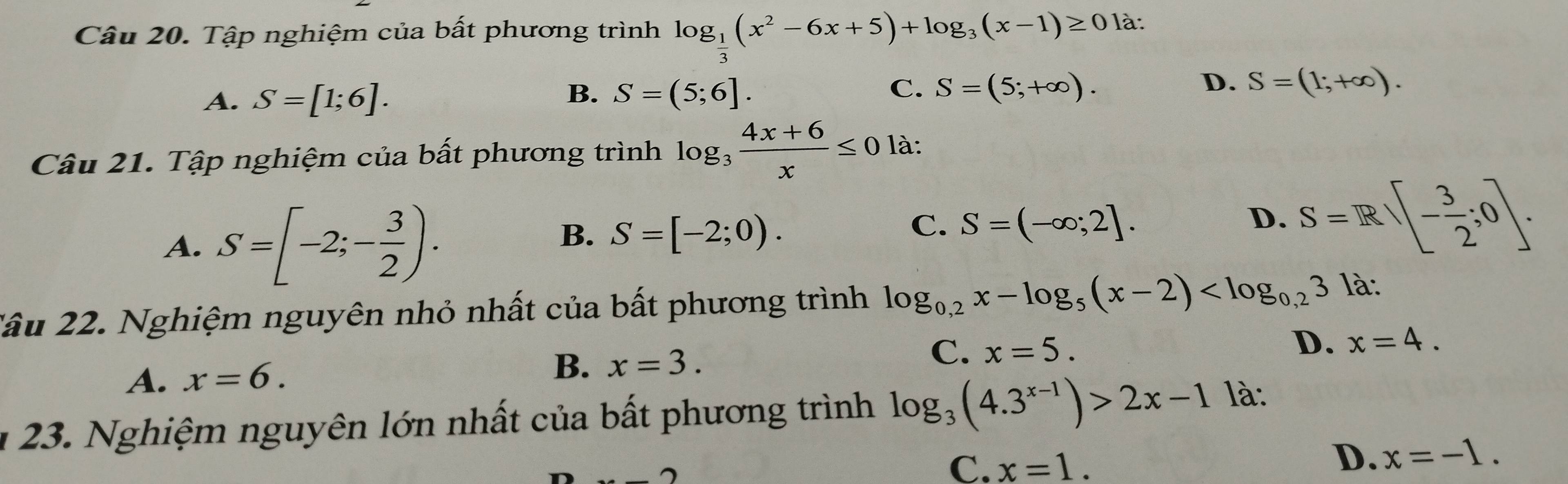 Tập nghiệm của bất phương trình log _ 1/3 (x^2-6x+5)+log _3(x-1)≥ 0 là:
B.
A. S=[1;6]. S=(5;6].
C. S=(5;+∈fty ). D. S=(1;+∈fty ). 
Câu 21. Tập nghiệm của bất phương trình log _3 (4x+6)/x ≤ 0 là:
A. S=[-2;- 3/2 ).
B. S=[-2;0).
C. S=(-∈fty ;2]. D. S=R - 3/2 ;0. 
2âu 22. Nghiệm nguyên nhỏ nhất của bất phương trình log _0,2x-log _5(x-2) là:
C.
A. x=6.
B. x=3. x=5. D. x=4. 
23. Nghiệm nguyên lớn nhất của bất phương trình log _3(4.3^(x-1))>2x-1 là:
n
C. x=1.
D. x=-1.