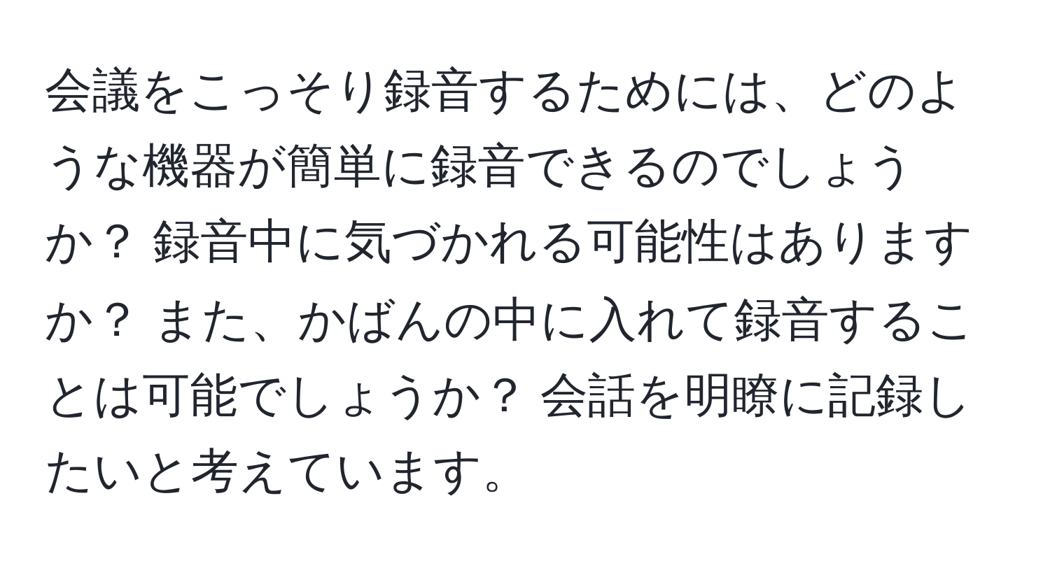 会議をこっそり録音するためには、どのような機器が簡単に録音できるのでしょうか？ 録音中に気づかれる可能性はありますか？ また、かばんの中に入れて録音することは可能でしょうか？ 会話を明瞭に記録したいと考えています。