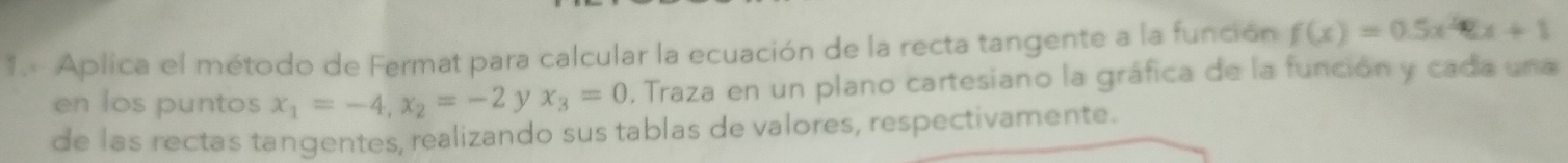 Aplica el método de Fermat para calcular la ecuación de la recta tangente a la función f(x)=0.5x^2-x+1
en los puntos x_1=-4, x_2=-2 y x_3=0. Traza en un plano cartesiano la gráfica de la función y cada una
de las rectas tangentes, realizando sus tablas de valores, respectivamente.