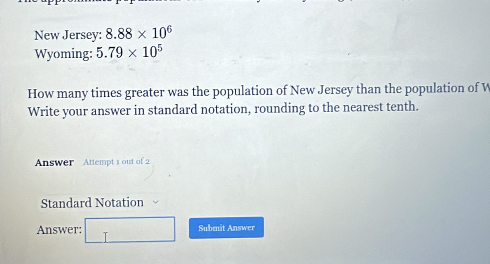 New Jersey: 8.88* 10^6
Wyoming: 5.79* 10^5
How many times greater was the population of New Jersey than the population of W
Write your answer in standard notation, rounding to the nearest tenth. 
Answer Attempt 1 out of 2 
Standard Notation 
Answer: □ sigma _l f(x)=ln xx+1 Submit Answer