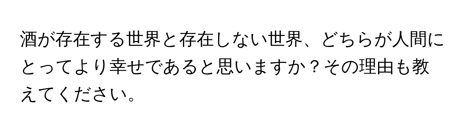 酒が存在する世界と存在しない世界、どちらが人間にとってより幸せであると思いますか？その理由も教えてください。