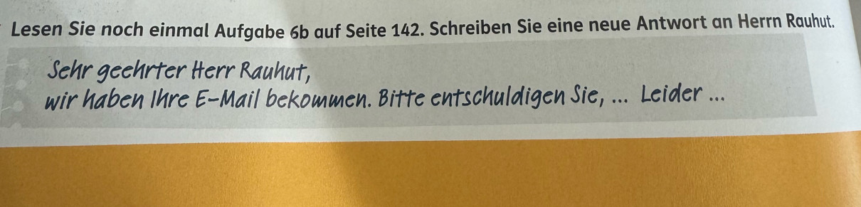 Lesen Sie noch einmal Aufgabe 6b auf Seite 142. Schreiben Sie eine neue Antwort an Herrn Rauhut. 
Sehr geehrter Herr Rauhut, 
wir haben Ihre E-Mail bekommen. Bitte entschuldigen Sie, ... Leider ...