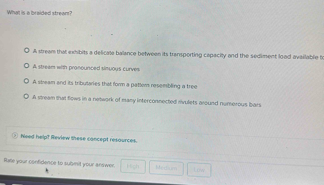 What is a braided stream?
A stream that exhibits a delicate balance between its transporting capacity and the sediment load available to
A stream with pronounced sinuous curves
A stream and its tributaries that form a pattern resembling a tree
A stream that flows in a network of many interconnected rivulets around numerous bars
> Need help? Review these concept resources.
Rate your confidence to submit your answer. High Medium Low