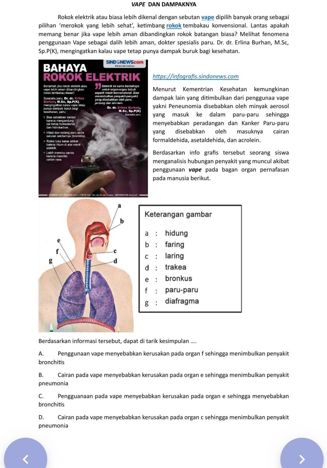 VAPE DAN DAMPAKNYA
Rokok elektrik atau biasa lebih dikenal dengan sebutan vape dipilih banyak orang sebagai
pilihan ‘merokok yang lebih sehat’, ketimbang rokok tembakau konvensional. Lantas apakah
memang benar jika vape lebih aman dibandingkan rokok batangan biasa? Melihat fenomena
penggunaan Vape sebagai dalih lebih aman, dokter spesialis paru. Dr. dr. Erlina Burhan, M.Sc,
Sp..P(K) , mengingatkan kalau vape tetap punya dampak buruk bagi kesehatan.
https://infografis.sindonews.com
Menurut Kementrian Kesehatan kemungkinan
dampak lain yang ditimbulkan dari penggunaa vape
yakni Peneunomia disebabkan oleh minyak aerosol
yang masuk ke dalam paru-paru sehingga
menyebabkan peradangan dan Kanker Paru-paru
yang disebabkan oleh masuknya cairan
formaldehida, asetaldehida, dan acrolein.
Berdasarkan info grafis tersebut seorang siswa
menganalisis hubungan penyakit yang muncul akibat
penggunaan vɑpe pada bagan organ pernafasan
pada manusia berikut.
a
Keterangan gambar
b
a ： hidung
e
bì : faring
f
c
C : laring
g
d
d : trakea
e : bronkus
f : paru-paru
g : diafragma
Berdasarkan informasi tersebut, dapat di tarik kesimpulan ....
A. Penggunaan vape menyebabkan kerusakan pada organ f sehingga menimbulkan penyakit
bronchitis
B. Cairan pada vape menyebabkan kerusakan pada organ e sehingga menimbulkan penyakit
pneumonia
C. Pengguanaan pada vape menyebabkan kerusakan pada organ e sehingga menyebabkan
bronchitis
D. Cairan pada vape menyebabkan kerusakan pada organ c sehingga menimbulkan penyakit
pneumonia